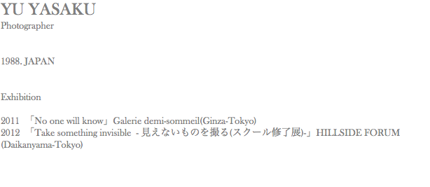 YU YASAKU Photographer 1988. JAPAN Exhibition 2011 「No one will know」Galerie demi-sommeil(Ginza-Tokyo) 2012 「Take something invisible - 見えないものを撮る(スクール修了展)-」HILLSIDE FORUM(Daikanyama-Tokyo) 